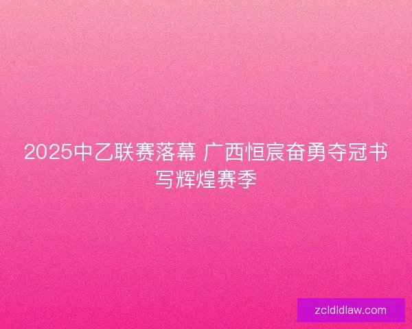 2025中乙联赛落幕 广西恒宸奋勇夺冠书写辉煌赛季