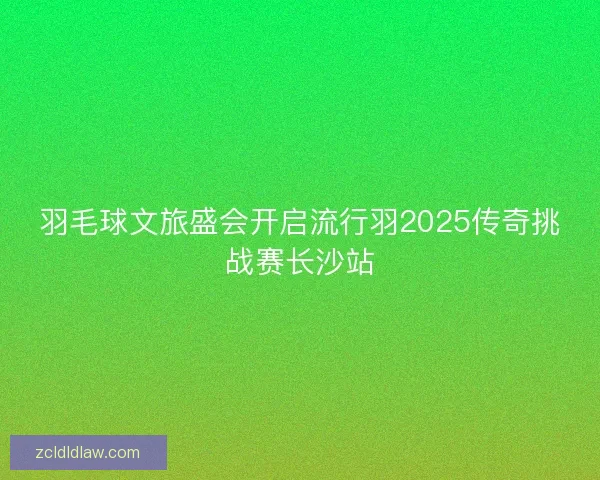 羽毛球文旅盛会开启流行羽2025传奇挑战赛长沙站