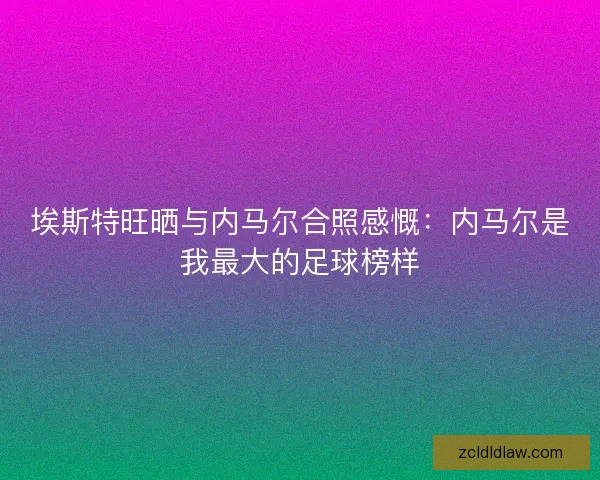 埃斯特旺晒与内马尔合照感慨：内马尔是我最大的足球榜样