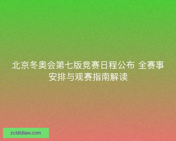 北京冬奥会第七版竞赛日程公布 全赛事安排与观赛指南解读
