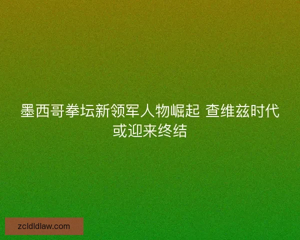 墨西哥拳坛新领军人物崛起 查维兹时代或迎来终结