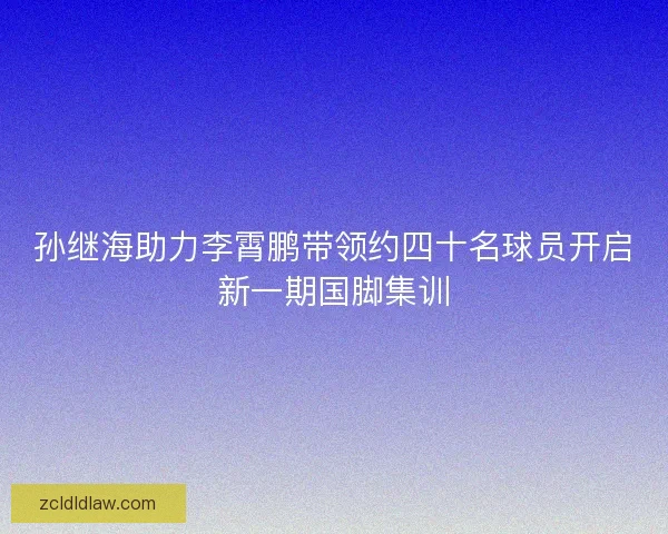 孙继海助力李霄鹏带领约四十名球员开启新一期国脚集训
