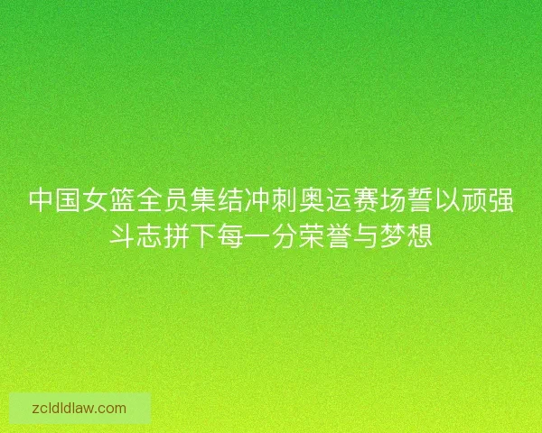 中国女篮全员集结冲刺奥运赛场誓以顽强斗志拼下每一分荣誉与梦想