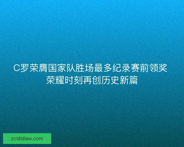 C罗荣膺国家队胜场最多纪录赛前领奖 荣耀时刻再创历史新篇