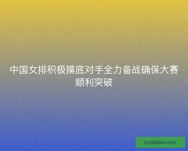 中国女排积极摸底对手全力备战确保大赛顺利突破