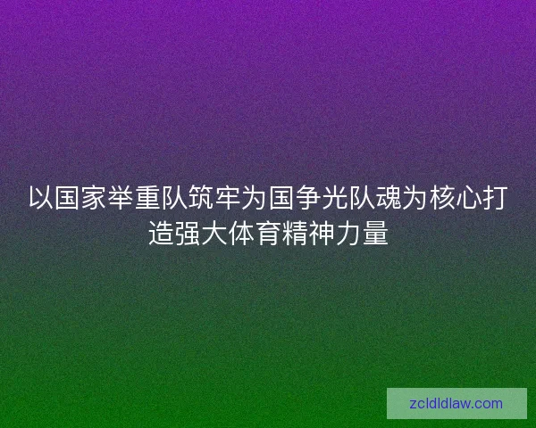 以国家举重队筑牢为国争光队魂为核心打造强大体育精神力量